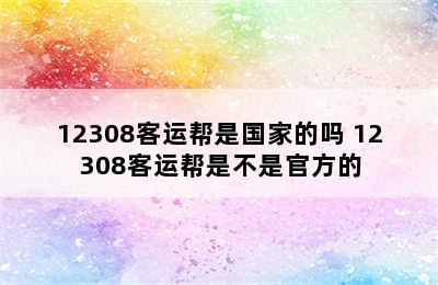 12308客运帮是国家的吗 12308客运帮是不是官方的